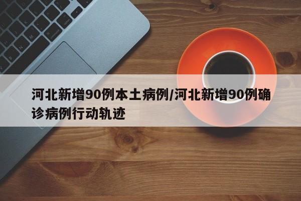 河北新增90例本土病例/河北新增90例确诊病例行动轨迹