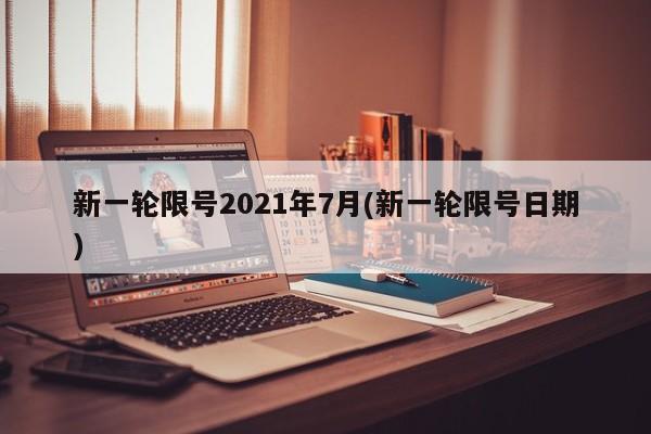 新一轮限号2021年7月(新一轮限号日期)