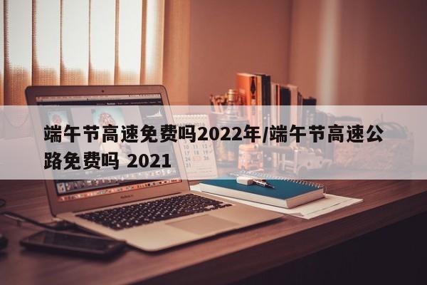 端午节高速免费吗2022年/端午节高速公路免费吗 2021