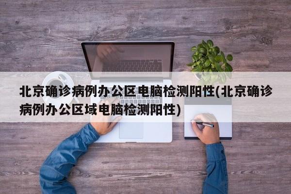 北京确诊病例办公区电脑检测阳性(北京确诊病例办公区域电脑检测阳性)
