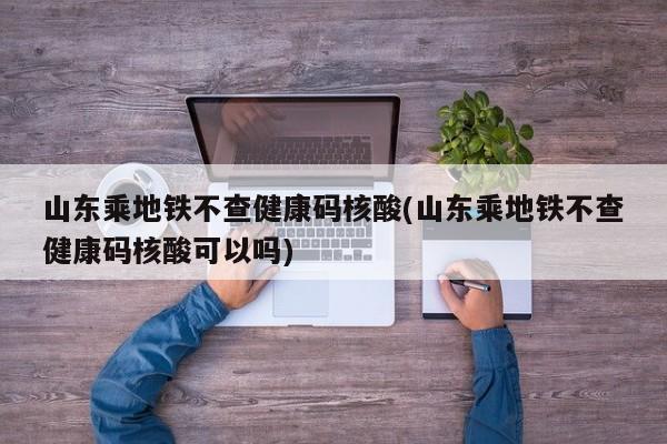 山东乘地铁不查健康码核酸(山东乘地铁不查健康码核酸可以吗)
