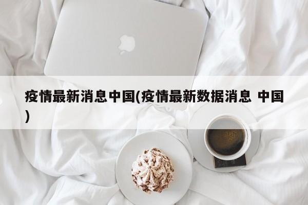 疫情最新消息中国(疫情最新数据消息 中国)