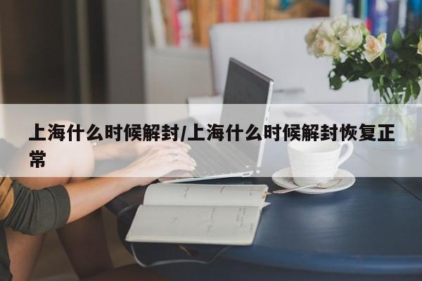 上海什么时候解封/上海什么时候解封恢复正常