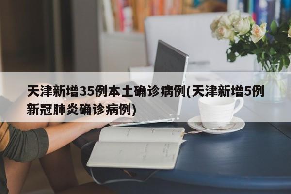 天津新增35例本土确诊病例(天津新增5例新冠肺炎确诊病例)