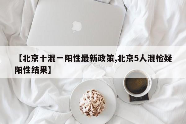 【北京十混一阳性最新政策,北京5人混检疑阳性结果】