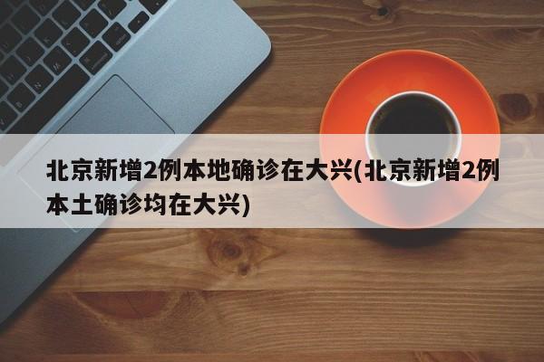 北京新增2例本地确诊在大兴(北京新增2例本土确诊均在大兴)