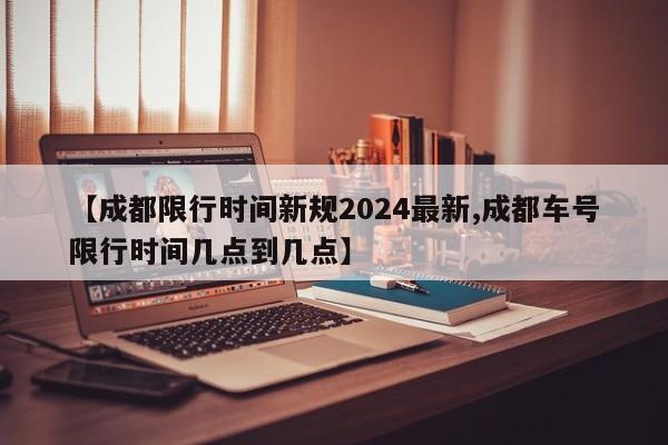 【成都限行时间新规2024最新,成都车号限行时间几点到几点】