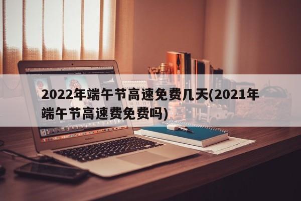 2022年端午节高速免费几天(2021年端午节高速费免费吗)