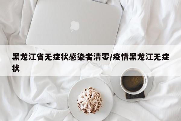 黑龙江省无症状感染者清零/疫情黑龙江无症状