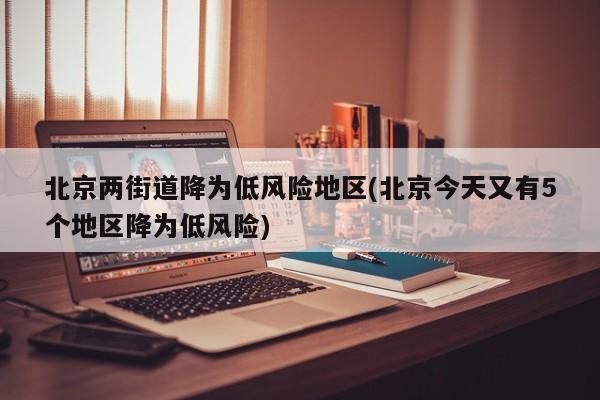 北京两街道降为低风险地区(北京今天又有5个地区降为低风险)