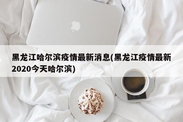 黑龙江哈尔滨疫情最新消息(黑龙江疫情最新2020今天哈尔滨)
