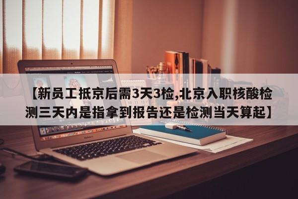 【新员工抵京后需3天3检,北京入职核酸检测三天内是指拿到报告还是检测当天算起】