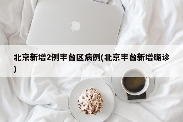 北京新增2例丰台区病例(北京丰台新增确诊)