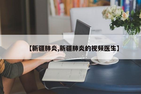 【新疆肺炎,新疆肺炎的视频医生】