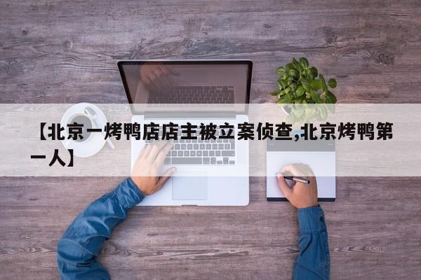 【北京一烤鸭店店主被立案侦查,北京烤鸭第一人】
