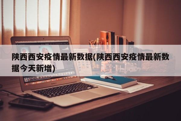 陕西西安疫情最新数据(陕西西安疫情最新数据今天新增)