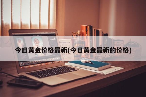 今日黄金价格最新(今日黄金最新的价格)