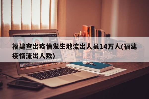 福建查出疫情发生地流出人员14万人(福建疫情流出人数)