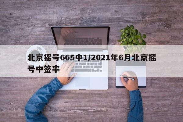 北京摇号665中1/2021年6月北京摇号中签率