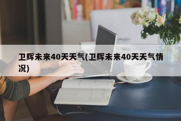 卫辉未来40天天气(卫辉未来40天天气情况)