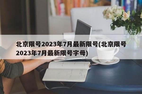 北京限号2023年7月最新限号(北京限号2023年7月最新限号字母)