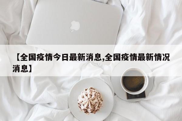 【全国疫情今日最新消息,全国疫情最新情况消息】