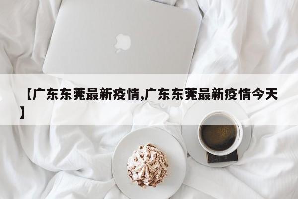 【广东东莞最新疫情,广东东莞最新疫情今天】