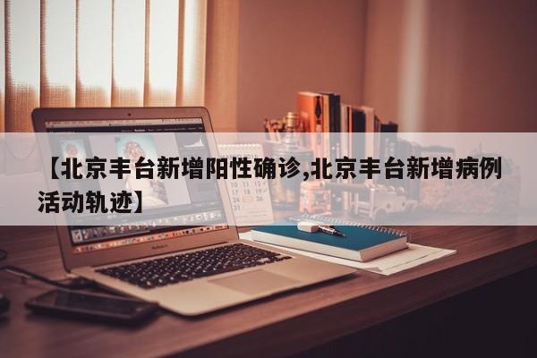 【北京丰台新增阳性确诊,北京丰台新增病例活动轨迹】