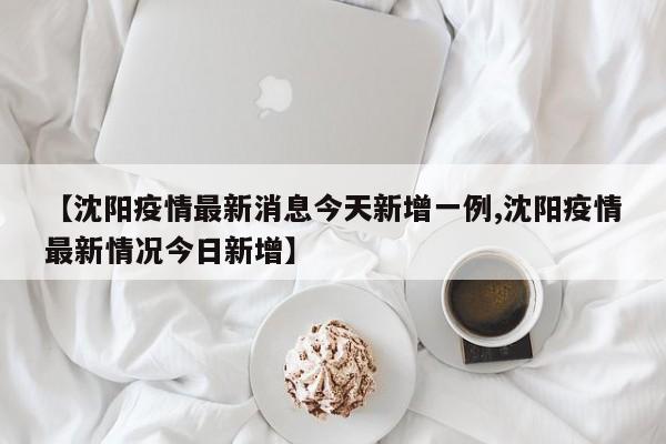 【沈阳疫情最新消息今天新增一例,沈阳疫情最新情况今日新增】