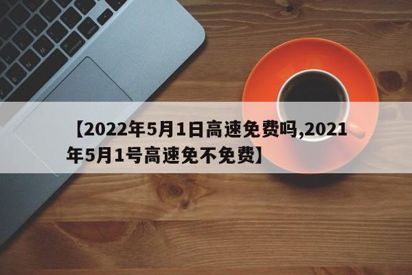 【2022年5月1日高速免费吗,2021年5月1号高速免不免费】