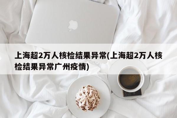 上海超2万人核检结果异常(上海超2万人核检结果异常广州疫情)