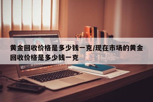 黄金回收价格是多少钱一克/现在市场的黄金回收价格是多少钱一克