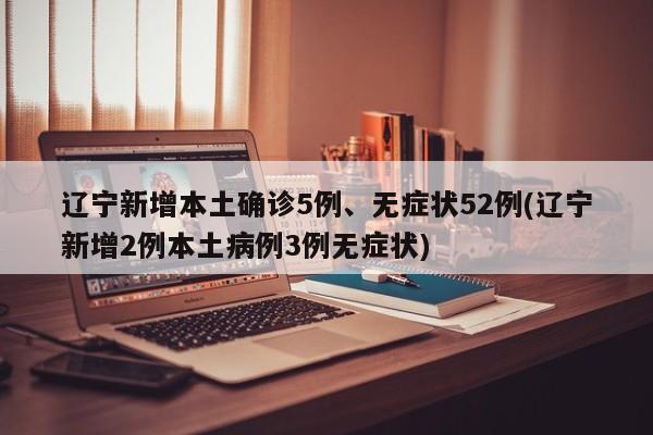 辽宁新增本土确诊5例、无症状52例(辽宁新增2例本土病例3例无症状)