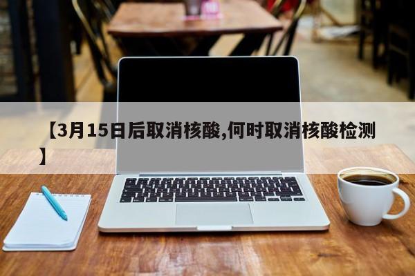 【3月15日后取消核酸,何时取消核酸检测】