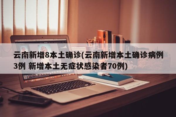 云南新增8本土确诊(云南新增本土确诊病例3例 新增本土无症状感染者70例)