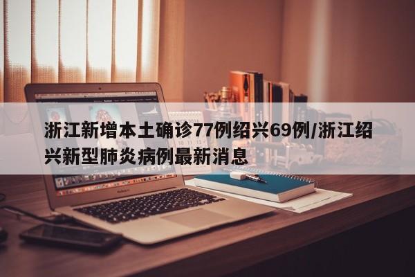浙江新增本土确诊77例绍兴69例/浙江绍兴新型肺炎病例最新消息