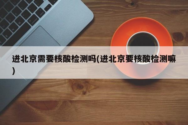 进北京需要核酸检测吗(进北京要核酸检测嘛)