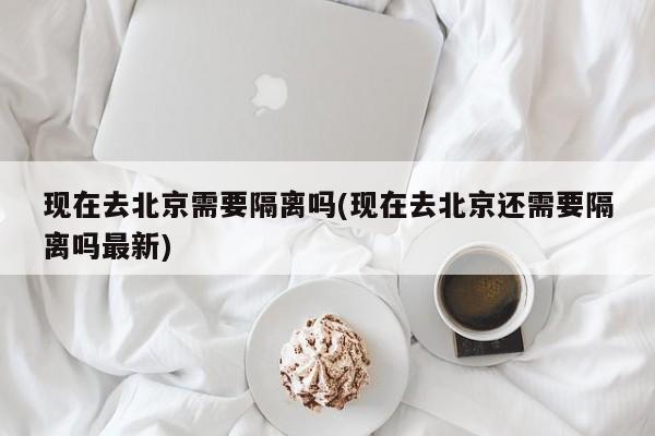 现在去北京需要隔离吗(现在去北京还需要隔离吗最新)