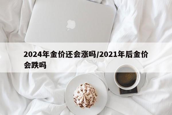 2024年金价还会涨吗/2021年后金价会跌吗