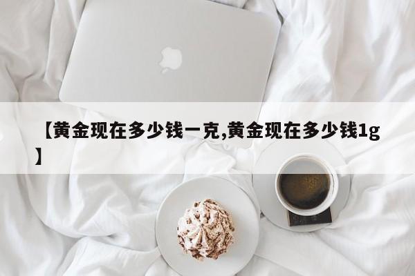 【黄金现在多少钱一克,黄金现在多少钱1g】