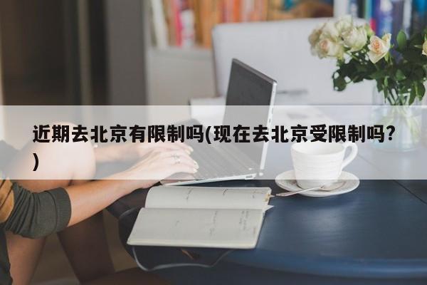 近期去北京有限制吗(现在去北京受限制吗?)