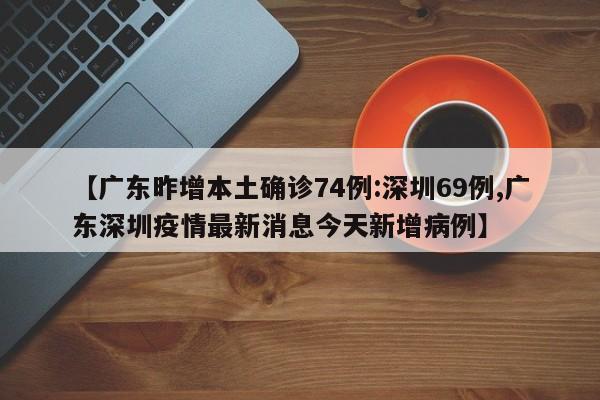 【广东昨增本土确诊74例:深圳69例,广东深圳疫情最新消息今天新增病例】