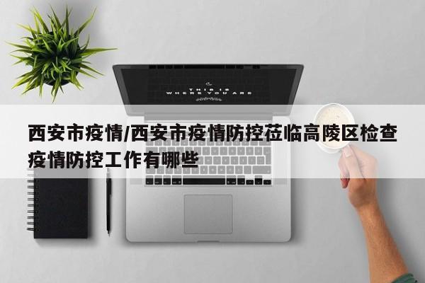 西安市疫情/西安市疫情防控莅临高陵区检查疫情防控工作有哪些