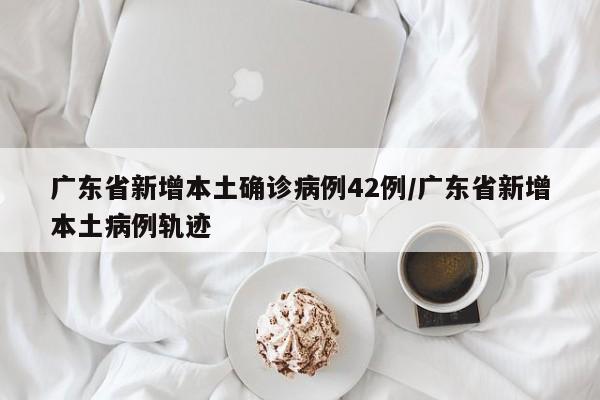 广东省新增本土确诊病例42例/广东省新增本土病例轨迹