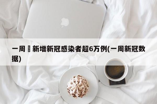 一周內新增新冠感染者超6万例(一周新冠数据)