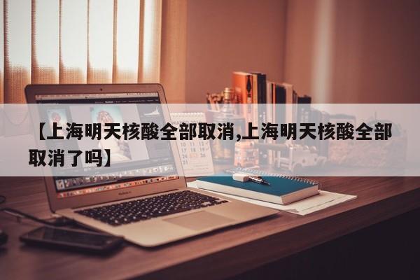 【上海明天核酸全部取消,上海明天核酸全部取消了吗】