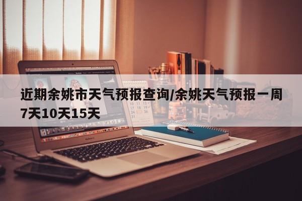 近期余姚市天气预报查询/余姚天气预报一周7天10天15天