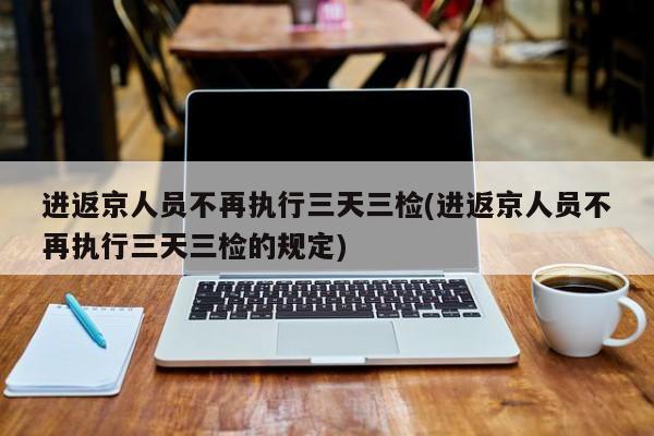 进返京人员不再执行三天三检(进返京人员不再执行三天三检的规定)