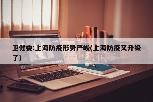 卫健委:上海防疫形势严峻(上海防疫又升级了)