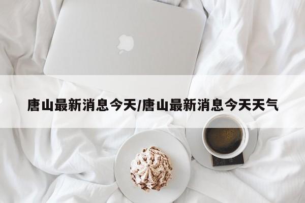 唐山最新消息今天/唐山最新消息今天天气